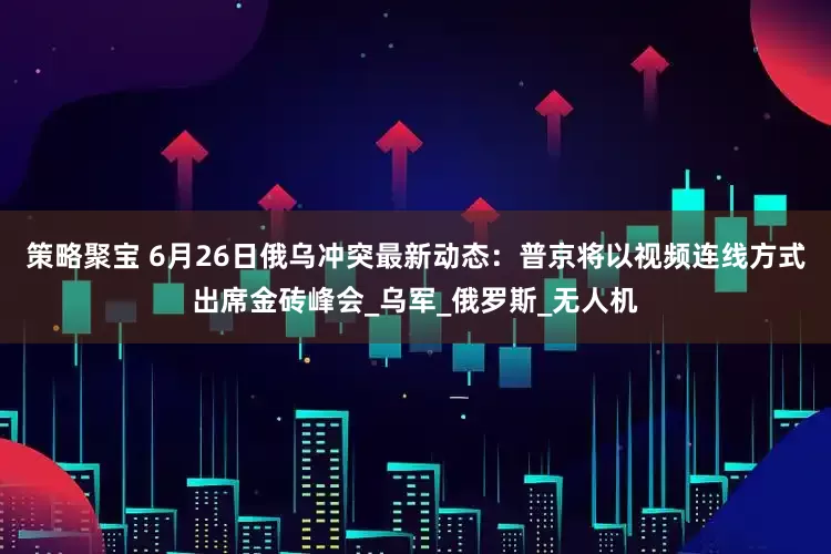 策略聚宝 6月26日俄乌冲突最新动态：普京将以视频连线方式出席金砖峰会_乌军_俄罗斯_无人机