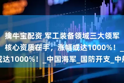 擒牛宝配资 军工装备领域三大领军企业崭露头角，核心资质在手，涨幅或达1000%！_中国海军_国防开支_中船